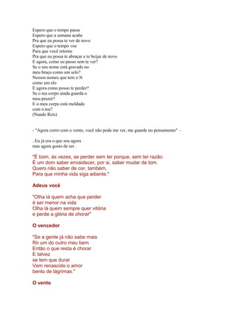 Espero que o tempo passe
Espero que a semana acabe
Pra que eu possa te ver de novo
Espero que o tempo voe
Para que você retorne
Pra que eu possa te abraçar e te beijar de novo
E agora, como eu passo sem te ver?
Se o seu nome está gravado no
meu braço como um selo?
Nossos nomes que tem o N
como um elo
E agora como posso te perder?
Se o teu corpo ainda guarda o
meu prazer?
E o meu corpo está moldado
com o teu?
(Nando Reis)
- "Agora corro com o vento, você não pode me ver, me guarde no pensamento" –
. Eu já era o que sou agora
mas agora gosto de ser .
"É bom, às vezes, se perder sem ter porque, sem ter razão.
É um dom saber envaidecer, por si, saber mudar de tom.
Quero não saber de cor, também,
Para que minha vida siga adiante."
Adeus você
"Olha lá quem acha que perder
é ser menor na vida
Olha lá quem sempre quer vitória
e perde a glória de chorar"
O vencedor
"Se a gente já não sabe mais
Rir um do outro meu bem
Então o que resta é chorar
E talvez
se tem que durar
Vem renascido o amor
bento de lágrimas."
O vento
 
