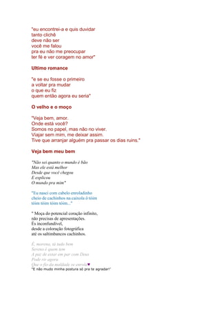 "eu encontrei-a e quis duvidar
tanto clichê
deve não ser
você me falou
pra eu não me preocupar
ter fé e ver coragem no amor"
Ultimo romance
"e se eu fosse o primeiro
a voltar pra mudar
o que eu fiz
quem então agora eu seria"
O velho e o moço
"Veja bem, amor.
Onde está você?
Somos no papel, mas não no viver.
Viajar sem mim, me deixar assim.
Tive que arranjar alguém pra passar os dias ruins."
Veja bem meu bem
"Não sei quanto o mundo é bão
Mas ele está melhor
Desde que você chegou
E explicou
O mundo pra mim"
"Eu nasci com cabelo enroladinho
cheio de cachinhos na caixola ô tóim
tóim tóim tóim tóim..."
" Moça do potencial coração infinito,
não precisas de apresentações.
És inconfundível,
desde a coloração fotográfica
até os saltimbancos cachinhos.
É, morena, tá tudo bem
Sereno é quem tem
A paz de estar em par com Deus
Pode rir agora
Que o fio da maldade se enrola♥
"E não mudo minha postura só pra te agradar!’
 