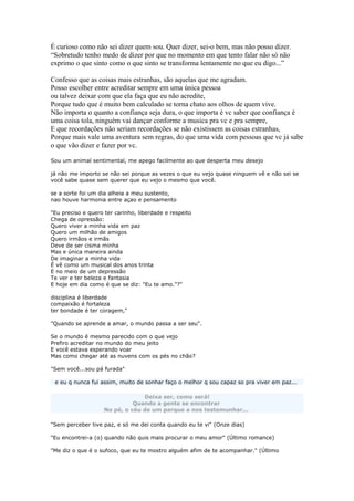 É curioso como não sei dizer quem sou. Quer dizer, sei-o bem, mas não posso dizer.
“Sobretudo tenho medo de dizer por que no momento em que tento falar não só não
exprimo o que sinto como o que sinto se transforma lentamente no que eu digo...”
Confesso que as coisas mais estranhas, são aquelas que me agradam.
Posso escolher entre acreditar sempre em uma única pessoa
ou talvez deixar com que ela faça que eu não acredite,
Porque tudo que é muito bem calculado se torna chato aos olhos de quem vive.
Não importa o quanto a confiança seja dura, o que importa é vc saber que confiança é
uma coisa tola, ninguém vai dançar conforme a musica pra vc e pra sempre,
E que recordações não seriam recordações se não existissem as coisas estranhas,
Porque mais vale uma aventura sem regras, do que uma vida com pessoas que vc já sabe
o que vão dizer e fazer por vc.
Sou um animal sentimental, me apego facilmente ao que desperta meu desejo
já não me importo se não sei porque as vezes o que eu vejo quase ninguem vê e não sei se
você sabe quase sem querer que eu vejo o mesmo que você.
se a sorte foi um dia alheia a meu sustento,
nao houve harmonia entre açao e pensamento
"Eu preciso e quero ter carinho, liberdade e respeito
Chega de opressão:
Quero viver a minha vida em paz
Quero um milhão de amigos
Quero irmãos e irmãs
Deve de ser cisma minha
Mas e única maneira ainda
De imaginar a minha vida
É vê como um musical dos anos trinta
E no meio de um depressão
Te ver e ter beleza e fantasia
E hoje em dia como é que se diz: "Eu te amo."?"
disciplina é liberdade
compaixão é fortaleza
ter bondade é ter coragem,"
"Quando se aprende a amar, o mundo passa a ser seu".
Se o mundo é mesmo parecido com o que vejo
Prefiro acreditar no mundo do meu jeito
E você estava esperando voar
Mas como chegar até as nuvens com os pés no chão?
"Sem você...sou pá furada"
e eu q nunca fui assim, muito de sonhar faço o melhor q sou capaz so pra viver em paz...
Deixa ser, como será!
Quando a gente se encontrar
No pé, o céu de um parque a nos testemunhar...
"Sem perceber tive paz, e só me dei conta quando eu te vi" (Onze dias)
"Eu encontrei-a (o) quando não quis mais procurar o meu amor" (Último romance)
"Me diz o que é o sufoco, que eu te mostro alguém afim de te acompanhar." (Último
 