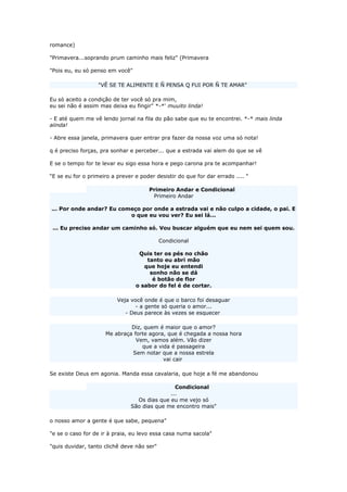 romance)
"Primavera...soprando prum caminho mais feliz" (Primavera
"Pois eu, eu só penso em você"
"VÊ SE TE ALIMENTE E Ñ PENSA Q FUI POR Ñ TE AMAR"
Eu só aceito a condição de ter você só pra mim,
eu sei não é assim mas deixa eu fingir" *-*' muuito linda!
- E até quem me vê lendo jornal na fila do pão sabe que eu te encontrei. *-* mais linda
aiinda!
- Abre essa janela, primavera quer entrar pra fazer da nossa voz uma só nota!
q é preciso forças, pra sonhar e perceber... que a estrada vai alem do que se vê
E se o tempo for te levar eu sigo essa hora e pego carona pra te acompanhar!
“E se eu for o primeiro a prever e poder desistir do que for dar errado .... "
Primeiro Andar e Condicional
Primeiro Andar
... Por onde andar? Eu começo por onde a estrada vai e não culpo a cidade, o pai. E
o que eu vou ver? Eu sei lá...
... Eu preciso andar um caminho só. Vou buscar alguém que eu nem sei quem sou.
Condicional
Quis ter os pés no chão
tanto eu abri mão
que hoje eu entendi
sonho não se dá
é botão de flor
o sabor do fel é de cortar.
Veja você onde é que o barco foi desaguar
- a gente só queria o amor...
- Deus parece às vezes se esquecer
Diz, quem é maior que o amor?
Me abraça forte agora, que é chegada a nossa hora
Vem, vamos além. Vão dizer
que a vida é passageira
Sem notar que a nossa estrela
vai cair
Se existe Deus em agonia. Manda essa cavalaria, que hoje a fé me abandonou
Condicional
...
Os dias que eu me vejo só
São dias que me encontro mais"
o nosso amor a gente é que sabe, pequena"
"e se o caso for de ir à praia, eu levo essa casa numa sacola"
"quis duvidar, tanto clichê deve não ser"
 