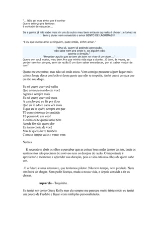"... Não sei mas sinto que é sonhar
Que o esforço pra lembrar,
é vontade de esquecer...
Se a gente já não sabe mais rir um do outro meu bem entaum oq resta é chorar...e talvez se
tem q durar vem renascido o amor BENTO DE LÁGRIMAS!!!
"E eu que nunca amei a ninguém, pude então, enfim amar."
"olha só, quem tá pedindo aprovação.
não sabe nem pra onde ir, se alguém não
aponta a direção."
"Perceber aquilo que se tem de bom no viver é um dom ..."
Quero ver você maior, meu bem.Pra que minha vida siga a diante...É bom, às vezes, se
perder sem ter porque, sem ter razão.É um dom saber envaidecer, por si, saber mudar de
tom"
Quero me encontrar, mas não sei onde estou. Vem comigo procurar algum lugar mais
calmo, longe dessa confusão e dessa gente que não se respeita, tenho quase certeza que
eu não sou daqui.
Eu só quero que você saiba
Que estou pensando em você
Agora e sempre mais
Eu só quero que você ouça
A canção que eu fiz pra dizer
Que eu te adoro cada vez mais
E que eu te quero sempre em paz
Tô com sintomas de saudade
Tô pensando em você
E como eu te quero tanto bem
Aonde for não quero dor
Eu tomo conta de você
Mas te quero livre também
Como o tempo vai e o vento vem
Nothes
　É necessário abrir os olhos e perceber que as coisas boas estão dentro de nós, onde os
sentimentos não precisam de motivos nem os desejos de razão. O importante é
aproveitar o momento e aprender sua duração, pois a vida está nos olhos de quem sabe
ver.
. E o futuro é uma astronave, que tentamos pilotar. Não tem tempo, nem piedade. Nem
tem hora de chegar. Sem pedir licença, muda a nossa vida, e depois convida a rir ou
chorar.
            Aquarela - Toquinho .
Eu tentei ser como Grace Kelly mas ela sempre me pareceu muito triste,então eu tentei
um pouco de Freddie e fiquei com múltiplas personalidades.
 