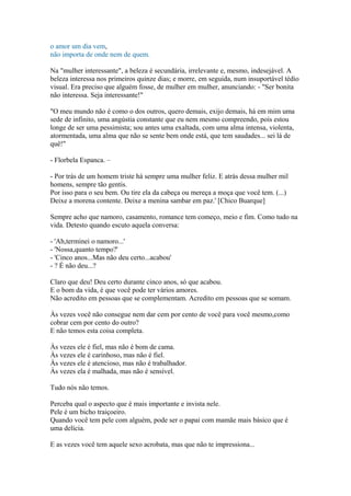 o amor um dia vem,
não importa de onde nem de quem.
Na "mulher interessante", a beleza é secundária, irrelevante e, mesmo, indesejável. A
beleza interessa nos primeiros quinze dias; e morre, em seguida, num insuportável tédio
visual. Era preciso que alguém fosse, de mulher em mulher, anunciando: - "Ser bonita
não interessa. Seja interessante!"
"O meu mundo não é como o dos outros, quero demais, exijo demais, há em mim uma
sede de infinito, uma angústia constante que eu nem mesmo compreendo, pois estou
longe de ser uma pessimista; sou antes uma exaltada, com uma alma intensa, violenta,
atormentada, uma alma que não se sente bem onde está, que tem saudades... sei lá de
quê!"
- Florbela Espanca. –
- Por trás de um homem triste há sempre uma mulher feliz. E atrás dessa mulher mil
homens, sempre tão gentis.
Por isso para o seu bem. Ou tire ela da cabeça ou mereça a moça que você tem. (...)
Deixe a morena contente. Deixe a menina sambar em paz.' [Chico Buarque]
Sempre acho que namoro, casamento, romance tem começo, meio e fim. Como tudo na
vida. Detesto quando escuto aquela conversa:
- 'Ah,terminei o namoro...'
- 'Nossa,quanto tempo?'
- 'Cinco anos...Mas não deu certo...acabou'
- ? É não deu...?
Claro que deu! Deu certo durante cinco anos, só que acabou.
E o bom da vida, é que você pode ter vários amores.
Não acredito em pessoas que se complementam. Acredito em pessoas que se somam.
Às vezes você não consegue nem dar cem por cento de você para você mesmo,como
cobrar cem por cento do outro?
E não temos esta coisa completa.
Às vezes ele é fiel, mas não é bom de cama.
Às vezes ele é carinhoso, mas não é fiel.
Às vezes ele é atencioso, mas não é trabalhador.
Às vezes ela é malhada, mas não é sensível.
Tudo nós não temos.
Perceba qual o aspecto que é mais importante e invista nele.
Pele é um bicho traiçoeiro.
Quando você tem pele com alguém, pode ser o papai com mamãe mais básico que é
uma delícia.
E as vezes você tem aquele sexo acrobata, mas que não te impressiona...
 