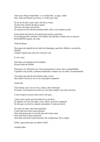 Acho que o beijo é importante...e se o beijo bate...se joga...senão
bate...mais um Martini, por favor...e vá dar uma volta.
Se ele ou ela não te quer mais, não force a barra.
O outro tem o direito de não te querer.
Não lute, não ligue, não dê pití.
Se a pessoa tá com dúvida, problema dela, cabe a você esperar ou não.
Existe gente que precisa da ausência para querer a presença.
O ser humano não é absoluto. Ele titubeia, tem dúvidas e medos mas se a pessoa
REALMENTE gostar, ela volta.
Nada de drama.
Que graça tem alguém do seu lado sob chantagem, gravidez, dinheiro, recessão de
família?
O legal é alguém que está com você por você.
E vice versa.
Não fique com alguém por dó também.
Ou por medo da solidão.
Nascemos sós. Morremos sós. Nosso pensamento é nosso, não é compartilhado.
E quando você acorda, a primeira impressão é sempre sua, seu olhar, seu pensamento.
Tem gente que pula de um romance para o outro.
Que medo é este de se ver só, na sua própria compania?
Gostar dói.
Você muitas vezes vai ter raiva, ciúmes, ódio, frustração.
Faz parte. Você namora um outro ser, um outro mundo e um outro universo.
E nem sempre as coisas saem como você quer...
A pior coisa é gente que tem medo de se envolver.
Se alguém vier com este papo, corra, afinal, você não é terapeuta.
Se não quer se envolver, namore uma planta. É mais previsível.
Na vida e no amor, não temos garantias.
E nem todo sexo bom é para namorar.
Nem toda pessoa que te convida para sair é para casar.
Nem todo beijo é para romancear.
Nem todo sexo bom é para descartar. Ou se apaixonar. Ou se culpar.
Enfim...quem disse que ser adulto é fácil?
Arnaldo Jabor
 
