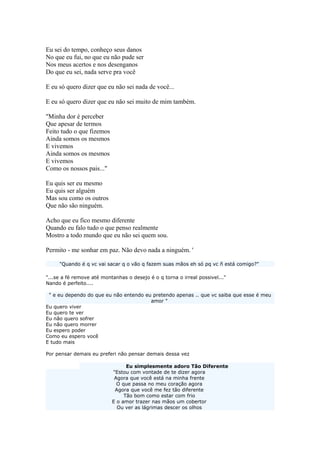 Eu sei do tempo, conheço seus danos
No que eu fui, no que eu não pude ser
Nos meus acertos e nos desenganos
Do que eu sei, nada serve pra você
E eu só quero dizer que eu não sei nada de você...
E eu só quero dizer que eu não sei muito de mim também.
"Minha dor é perceber
Que apesar de termos
Feito tudo o que fizemos
Ainda somos os mesmos
E vivemos
Ainda somos os mesmos
E vivemos
Como os nossos pais..."
Eu quis ser eu mesmo
Eu quis ser alguém
Mas sou como os outros
Que não são ninguém.
Acho que eu fico mesmo diferente
Quando eu falo tudo o que penso realmente
Mostro a todo mundo que eu não sei quem sou.
Permito - me sonhar em paz. Não devo nada a ninguém. '
"Quando é q vc vai sacar q o vão q fazem suas mãos eh só pq vc ñ está comigo?"
"...se a fé remove até montanhas o desejo é o q torna o irreal possivel..."
Nando é perfeito....
" e eu dependo do que eu não entendo eu pretendo apenas .. que vc saiba que esse é meu
amor "
Eu quero viver
Eu quero te ver
Eu não quero sofrer
Eu não quero morrer
Eu espero poder
Como eu espero você
E tudo mais
Por pensar demais eu preferi não pensar demais dessa vez
Eu simplesmente adoro Tão Diferente
"Estou com vontade de te dizer agora
Agora que você está na minha frente
O que passa no meu coração agora
Agora que você me fez tão diferente
Tão bom como estar com frio
E o amor trazer nas mãos um cobertor
Ou ver as lágrimas descer os olhos
 