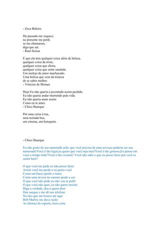 - Zeca Baleiro
Do passado me esqueci,
no presente me perdi.
se me chamarem,
diga que saí.
- Raul Seixas
É que ela tem qualquer coisa além de beleza,
qualquer coisa de triste,
qualquer coisa que chora,
qualquer coisa que sente saudade.
Um molejo de amor machucado.
Uma beleza que vem da tristeza
de se saber mulher.
- Vinicius de Moraes
Hoje Eu não queria a juventude assim perdida.
Eu não queria andar morrendo pela vida.
Eu não queria amar assim
Como eu te amei.
- Chico Buarque
Por uma coisa à toa,
uma noitada boa,
um cinema, um botequim.
- Chico Buarque
Eu não gosto da sua namorada acho que você precisa de uma nova,eu poderia ser sua
namorada!Você é tão legal,eu quero que você seja meu!Você é tão gostoso,Eu penso em
você o tempo todo!Você é tão viciante! Você não sabe o que eu posso fazer pra você se
sentir bem?
O que você me pede eu não posso fazer
Assim você me perde e eu perco você
Como um barco perde o rumo
Como uma árvore no outono perde a cor
O que você não pode eu não vou te pedir
O que você não quer, eu não quero insistir
Diga a verdade, doa a quem doer
Doe sangue e me dê seu telefone
No táxi que me trouxe até aqui
Bob Marley me dava razão
As últimas do esporte, hora certa
 