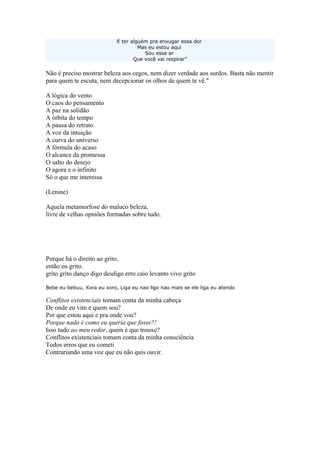 E ter alguém pra enxugar essa dor
Mas eu estou aqui
Sou esse ar
Que você vai respirar"
Não é preciso mostrar beleza aos cegos, nem dizer verdade aos surdos. Basta não mentir
para quem te escuta, nem decepcionar os olhos de quem te vê."
A lógica do vento
O caos do pensamento
A paz na solidão
A órbita do tempo
A pausa do retrato
A voz da intuição
A curva do universo
A fórmula do acaso
O alcance da promessa
O salto do desejo
O agora e o infinito
Só o que me interessa
(Lenine)
Aquela metamorfose do maluco beleza,
livre de velhas opniões formadas sobre tudo.
Porque há o direito ao grito,
então eu grito.
grito grito danço digo desdigo erro caio levanto vivo grito
Bebe eu bebuu, Xora eu xoro, Liga eu nao ligo nao mais se ele liga eu atendo
Conflitos existenciais tomam conta da minha cabeça
De onde eu vim e quem sou?
Por que estou aqui e pra onde vou?
Porque nada é como eu queria que fosse?!
Isso tudo ao meu redor, quem é que trouxe?
Conflitos existenciais tomam conta da minha consciência
Todos erros que eu cometi
Contrariando uma voz que eu não quis ouvir.
 