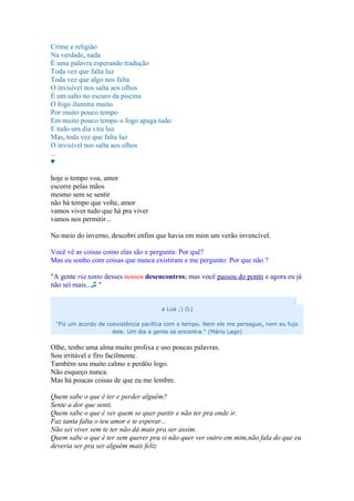 Crime e religião
Na verdade, nada
É uma palavra esperando tradução
Toda vez que falta luz
Toda vez que algo nos falta
O invisível nos salta aos olhos
É um salto no escuro da piscina
O fogo ilumina muito
Por muito pouco tempo
Em muito pouco tempo o fogo apaga tudo
E tudo um dia vira luz
Mas, toda vez que falta luz
O invisível nos salta aos olhos
...
♥
hoje o tempo voa, amor
escorre pelas mãos
mesmo sem se sentir
não há tempo que volte, amor
vamos viver tudo que há pra viver
vamos nos permitir...
No meio do inverno, descobri enfim que havia em mim um verão invencível.
Você vê as coisas como elas são e pergunta: Por quê?
Mas eu sonho com coisas que nunca existiram e me pergunto: Por que não ?
"A gente ria tanto desses nossos desencontros; mas você passou do ponto e agora eu já
não sei mais...♫ "
:
a Lua ;) (L)
"Fiz um acordo de coexistência pacífica com o tempo. Nem ele me persegue, nem eu fujo
dele. Um dia a gente se encontra." (Mário Lago)
Olhe, tenho uma alma muito prolixa e uso poucas palavras.
Sou irritável e firo facilmente.
Também sou muito calmo e perdôo logo.
Não esqueço nunca.
Mas há poucas coisas de que eu me lembre.
Quem sabe o que é ter e perder alguém?
Sente a dor que senti.
Quem sabe o que é ver quem se quer partir e não ter pra onde ir.
Faz tanta falta o teu amor e te esperar...
Não sei viver sem te ter não dá mais pra ser assim.
Quem sabe o que é ter sem querer pra si não quer ver outro em mim,não fala do que eu
deveria ser pra ser alguém mais feliz
 
