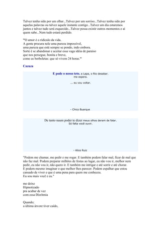 Talvez tenha sido por um olhar...Talvez por um sorriso...Talvez tenha sido por
aquelas palavras ou talvez aquele instante contigo...Talvez um dia estaremos
juntos e talvez tudo será esquecido...Talvez possa existir outros momentos e aí
quem sabe...Nem tudo estará perdido.
"O amor é o ridículo da vida.
A gente procura nele uma pureza impossível,
uma pureza que está sempre se pondo, indo embora.
Sorte é se abandonar e aceitar essa vaga idéia de paraíso
que nos persegue, bonita e breve,
como as borboletas: que só vivem 24 horas.''
Cazuza
E pode o nosso teto. a Lapa, o Rio desabar.
me espera.
... eu vou voltar.
- Chico Buarque
De tanto naum poder te dizer meus olhos deram de falar.
Só falta você ouvir.
- Alice Ruiz
"Podem me chamar, me pedir e me rogar. E também podem falar mal, ficar de mal que
não faz mal. Podem preparar milhões de festas ao lugar, eu não vou ir, melhor nem
pedir, eu não vou ir, não quero ir. E também me intrigar e até sorrir e até chorar.
E podem mesmo imaginar o que melhor lhes parecer. Podem espalhar que estou
cansado de viver e que é uma pena para quem me conheceu.
Eu sou mais você e eu."
me deixe
Hipnotizado
pra acabar de vez
com essa Disritmia
Quando;
a última árvore tiver caído,
 