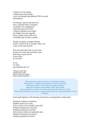 o último rio tiver secado,
o último peixe for pescado,
vocês vão entender que dinheiro NÃO se come!
(greenpeace)
Só enxergo o que eu não posso ter,
mas se qualquer dia eu conseguir,
vai perder a cor, desaparecer,
como tudo que me fez feliz.
A beleza explode ao meu redor,
um milagre novo por segundo.
Facas e maçãs, luzes sobre nós e
os detalhes que revelam o mundo . . .
40 dias no espaço, em algum planeta
deserto. Talvez de lá eu consiga voltar a ver
o que eu não vejo de perto . . .
Sim sou muito louco,não vou me curar
Já não sou o único que encontrou a paz
Mas louco é quem me diz
E não é feliz
Eu sou feliz
eu sei,
é o amor
que ninguém mais vê!
"Parecia muito fácil
A gente ficar junto
Mas foi tudo pro espaço
Nesse engano absurdo..."
:
Não preciso de roupas de marca,ou de estilistas famosos.
Não preciso ir a lugares que não gosto só para me enturmar.
Não preciso mentir ou me omitir para parecer popular.
Não quero distribuir sorrisos falsos e falar pelas costas.
Eu sou assim,vivo a vida do meu jeito,não preciso de muito pra ser feliz.
Tenho quem amo,faço o que quero e consigo tudo aquilo que a minha persistência me faz
conseguir...
Como pode alguém ser tão demente, porra-louca, inconsequente e ainda amar?
Nenhuma verdade me machuca;
Nenhum motivo me corrói;
Até se eu ficar só na vontade, já não dói!
Nenhuma doutrina me convence;
Nenhuma resposta me satisfaz;
Nem mesmo o tédio me surpreende mais
Nenhum sofrimento me comove;
Nenhum programa me distrai;
 