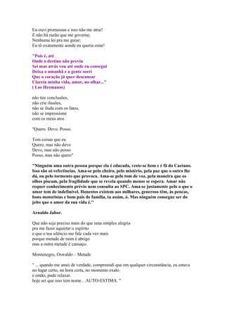 Eu ouvi promessas e isso não me atrai!
E não há razão que me governe;
Nenhuma lei pra me guiar;
Eu tô exatamente aonde eu queria estar!
"Pois é, até
Onde o destino não previu
Sei mas atrás vou até onde eu consegui
Deixa o amanhã e a gente sorri
Que o coração já quer descansar
Clareia minha vida, amor, no olhar..."
( Los Hermanos)
não tire conclusões,
não crie ilusões,
não se iluda com os fatos,
não se impressione
com os meus atos
"Quero. Devo. Posso.
Tem coisas que eu
Quero, mas não devo
Devo, mas não posso
Posso, mas não quero"
"Ninguém ama outra pessoa porque ela é educada, veste-se bem e é fã do Caetano.
Isso são só referências. Ama-se pelo cheiro, pelo mistério, pela paz que o outro lhe
dá, ou pelo tormento que provoca. Ama-se pelo tom de voz, pela maneira que os
olhos piscam, pela fragilidade que se revela quando menos se espera. Amar não
requer conhecimento prévio nem consulta ao SPC. Ama-se justamente pelo o que o
amor tem de indefinível. Honestos existem aos milhares, generoso têm, às pencas,
bons motoristas e bom pais de família, ta assim, ó. Mas ninguém consegue ser do
jeito que o amor da sua vida é.''
Arnaldo Jabor.
Que não seja preciso mais do que uma simples alegria
pra me fazer aquietar o espírito
e que o teu silêncio me fale cada vez mais
porque metade de mim é abrigo
mas a outra metade é cansaço.
Montenegro, Oswaldo – Metade
" ... quando me amei de verdade, compreendi que em qualquer circunstância, eu estava
no lugar certo, na hora certa, no momento exato.
e então, pude relaxar.
hoje sei que isso tem nome…AUTO-ESTIMA. "
 