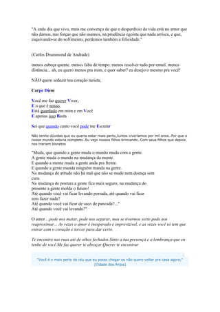 "A cada dia que vivo, mais me convenço de que o desperdício da vida está no amor que
não damos, nas forças que não usamos, na prudência egoísta que nada arrisca, e que,
esquivando-se do sofrimento, perdemos também a felicidade."
(Carlos Drummond de Andrade)
menos cabeça quente. menos falta de tempo. menos resolver tudo por email. menos
distância... ah, eu quero menos pra mim, e quer saber? eu desejo o mesmo pra você!
NÃO quero seduzir teu coração turista;
Carpe Diem
Você me faz querer Viver,
E o que é nosso,
Está guardado em mim e em Você
E apenas isso Basta
Sei que quando canto você pode me Escutar
Não tenho dúvidas que eu queria estar mais perto,Juntos viveríamos por mil anos..Por que o
nosso mundo estaria completo..Eu vejo nossos filhos brincando..Com seus filhos que depois
nos trariam bisnetos
"Muda, que quando a gente muda o mundo muda com a gente.
A gente muda o mundo na mudança da mente.
E quando a mente muda a gente anda pra frente.
E quando a gente manda ninguém manda na gente.
Na mudança de atitude não há mal que não se mude nem doença sem
cura.
Na mudança de postura a gente fica mais seguro, na mudança do
presente a gente molda o futuro!
Até quando você vai ficar levando porrada, até quando vai ficar
sem fazer nada?
Até quando você vai ficar de saco de pancada?..."
Até quando você vai levando?"
O amor ...pode nos matar, pode nos separar, mas se tivermos sorte pode nos
reaproximar... As vezes o amor é inesperado e imprevizivel, e as vezes você só tem que
entrar com o coração e torcer para dar certo.
Te encontro nas ruas até de olhos fechados.Sinto a tua presença e a lembrança que eu
tenho de você.Me faz querer te abraçar.Querer te encontrar
:
"Você é o mais perto do céu que eu posso chegar eu não quero voltar pra casa agora;"
(Cidade dos Anjos)
 