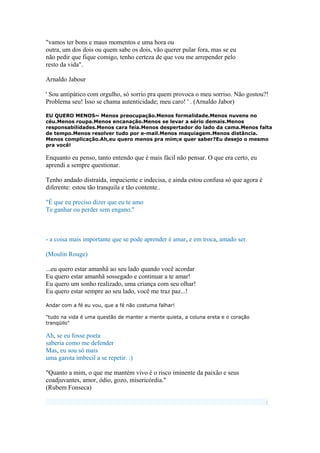 "vamos ter bons e maus momentos e uma hora ou
outra, um dos dois ou quem sabe os dois, vão querer pular fora, mas se eu
não pedir que fique comigo, tenho certeza de que vou me arrepender pelo
resto da vida".
Arnaldo Jabour
' Sou antipático com orgulho, só sorrio pra quem provoca o meu sorriso. Não gostou?!
Problema seu! Isso se chama autenticidade; meu caro! ' . (Arnaldo Jabor)
EU QUERO MENOS~ Menos preocupação.Menos formalidade.Menos nuvens no
céu.Menos roupa.Menos encanação.Menos se levar a sério demais.Menos
responsabilidades.Menos cara feia.Menos despertador do lado da cama.Menos falta
de tempo.Menos resolver tudo por e-mail.Menos maquiagem.Menos distância.
Menos complicação.Ah,eu quero menos pra mim;e quer saber?Eu desejo o mesmo
pra você!
Enquanto eu penso, tanto entendo que é mais fácil não pensar. O que era certo, eu
aprendi a sempre questionar.
Tenho andado distraída, impaciente e indecisa, e ainda estou confusa só que agora é
diferente: estou tão tranquila e tão contente..
"É que eu preciso dizer que eu te amo
Te ganhar ou perder sem engano."
- a coisa mais importante que se pode aprender é amar, e em troca, amado ser.
(Moulin Rouge)
...eu quero estar amanhã ao seu lado quando você acordar
Eu quero estar amanhã sossegado e continuar a te amar!
Eu quero um sonho realizado, uma criança com seu olhar!
Eu quero estar sempre ao seu lado, você me traz paz...!
Andar com a fé eu vou, que a fé não costuma falhar!
"tudo na vida é uma questão de manter a mente quieta, a coluna ereta e o coração
tranqüilo"
Ah, se eu fosse poeta
saberia como me defender
Mas, eu sou só mais
uma garota imbecil a se repetir. :)
"Quanto a mim, o que me mantém vivo é o risco iminente da paixão e seus
coadjuvantes, amor, ódio, gozo, misericórdia."
(Rubem Fonseca)
:
 