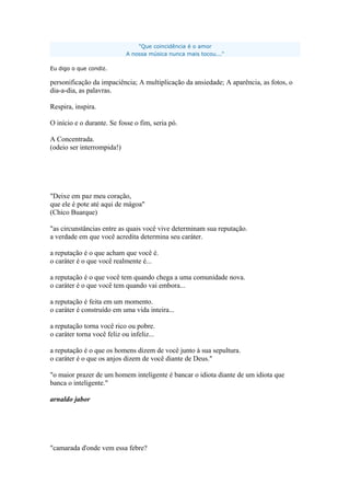 "Que coincidência é o amor
A nossa música nunca mais tocou..."
Eu digo o que condiz.
personificação da impaciência; A multiplicação da ansiedade; A aparência, as fotos, o
dia-a-dia, as palavras.
Respira, inspira.
O início e o durante. Se fosse o fim, seria pó.
A Concentrada.
(odeio ser interrompida!)
"Deixe em paz meu coração,
que ele é pote até aqui de mágoa"
(Chico Buarque)
"as circunstâncias entre as quais você vive determinam sua reputação.
a verdade em que você acredita determina seu caráter.
a reputação é o que acham que você é.
o caráter é o que você realmente é...
a reputação é o que você tem quando chega a uma comunidade nova.
o caráter é o que você tem quando vai embora...
a reputação é feita em um momento.
o caráter é construído em uma vida inteira...
a reputação torna você rico ou pobre.
o caráter torna você feliz ou infeliz...
a reputação é o que os homens dizem de você junto à sua sepultura.
o caráter é o que os anjos dizem de você diante de Deus."
"o maior prazer de um homem inteligente é bancar o idiota diante de um idiota que
banca o inteligente."
arnaldo jabor
"camarada d'onde vem essa febre?
 