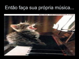 Então faça sua própria música...  