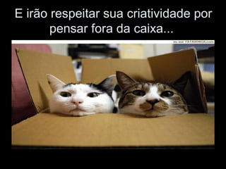 E irão respeitar sua criatividade por pensar fora da caixa...  