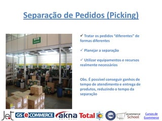 Separação de Pedidos (Picking)

               Tratar os pedidos “diferentes” de
              formas diferentes

               Planejar a separação

               Utilizar equipamentos e recursos
              realmente necessários


              Obs. É possível conseguir ganhos de
              tempo de atendimento e entrega de
              produtos, reduzindo o tempo da
              separação



                                                     Cursos de
                                                    Ecommerce
 