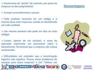  Sentimento de “perda” de controle, por parte da
empresa ou dos proprietários                        Desvantagens
 Cumprir procedimentos e prazos

 Todo produto necessita ter um código e o
mesmo deve estar impresso, colado ou identificado
em cada unidade

 Um mesmo produto não pode ter dois ou mais
códigos

 Custos. Apesar de ser variável, o custo da
operação representa um percentual sobre o
faturamento. Percentual que a empresa não estava
acostumada.

 Dificuldades em entender que a terceirização
logística não significa “Passar meus problemas de
estoque para outra empresa” e sim “Utilizar um
terceiro para me trazer vantagens perante meus                  Cursos de
concorrentes”                                                  Ecommerce
 