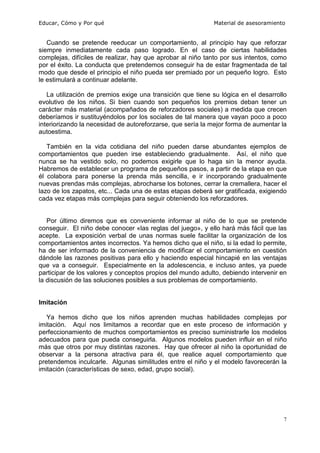 Educar, Cómo y Por qué                                      Material de asesoramiento


   Cuando se pretende reeducar un comportamiento, al principio hay que reforzar
siempre inmediatamente cada paso logrado. En el caso de ciertas habilidades
complejas, difíciles de realizar, hay que aprobar al niño tanto por sus intentos, como
por el éxito. La conducta que pretendemos conseguir ha de estar fragmentada de tal
modo que desde el principio el niño pueda ser premiado por un pequeño logro. Esto
le estimulará a continuar adelante.

   La utilización de premios exige una transición que tiene su lógica en el desarrollo
evolutivo de los niños. Si bien cuando son pequeños los premios deban tener un
carácter más material (acompañados de reforzadores sociales) a medida que crecen
deberíamos ir sustituyéndolos por los sociales de tal manera que vayan poco a poco
interiorizando la necesidad de autoreforzarse, que sería la mejor forma de aumentar la
autoestima.

   También en la vida cotidiana del niño pueden darse abundantes ejemplos de
comportamientos que pueden irse estableciendo gradualmente. Así, el niño que
nunca se ha vestido solo, no podemos exigirle que lo haga sin la menor ayuda.
Habremos de establecer un programa de pequeños pasos, a partir de la etapa en que
él colabora para ponerse la prenda más sencilla, e ir incorporando gradualmente
nuevas prendas más complejas, abrocharse los botones, cerrar la cremallera, hacer el
lazo de los zapatos, etc... Cada una de estas etapas deberá ser gratificada, exigiendo
cada vez etapas más complejas para seguir obteniendo los reforzadores.


   Por último diremos que es conveniente informar al niño de lo que se pretende
conseguir. El niño debe conocer «las reglas del juego», y ello hará más fácil que las
acepte. La exposición verbal de unas normas suele facilitar la organización de los
comportamientos antes incorrectos. Ya hemos dicho que el niño, si la edad lo permite,
ha de ser informado de la conveniencia de modificar el comportamiento en cuestión
dándole las razones positivas para ello y haciendo especial hincapié en las ventajas
que va a conseguir. Especialmente en la adolescencia, e incluso antes, ya puede
participar de los valores y conceptos propios del mundo adulto, debiendo intervenir en
la discusión de las soluciones posibles a sus problemas de comportamiento.


Imitación

   Ya hemos dicho que los niños aprenden muchas habilidades complejas por
imitación. Aquí nos limitamos a recordar que en este proceso de información y
perfeccionamiento de muchos comportamientos es preciso suministrarle los modelos
adecuados para que pueda conseguirla. Algunos modelos pueden influir en el niño
más que otros por muy distintas razones. Hay que ofrecer al niño la oportunidad de
observar a la persona atractiva para él, que realice aquel comportamiento que
pretendemos inculcarle. Algunas similitudes entre el niño y el modelo favorecerán la
imitación (características de sexo, edad, grupo social).




                                                                                     7
 