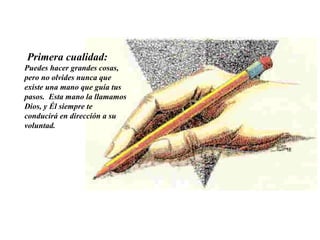   Primera cualidad:   Puedes hacer grandes cosas, pero no olvides nunca que existe una mano que guía tus pasos.  Esta mano la llamamos Dios, y Él siempre te conducirá en dirección a su voluntad.  