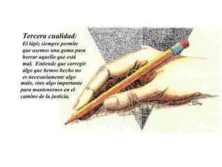 Tercera cualidad :  El lápiz siempre permite que usemos una goma para borrar aquello que está mal.  Entiende que corregir algo que hemos hecho no es necesariamente algo  malo, sino algo importante para mantenernos en el camino de la justicia.  