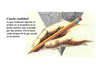 Cuarta cualidad:   Lo que realmente importa en el lápiz no es la madera ni su forma exterior, sino el grafito que hay dentro.  Por lo tanto, cuida siempre de lo que sucede en tu interior.  