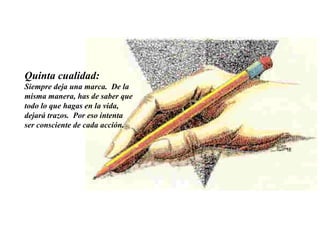 Quinta cualidad:   Siempre deja una marca.  De la misma manera, has de saber que todo lo que hagas en la vida, dejará trazos.  Por eso intenta ser consciente de cada acción.     