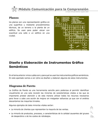 Módulo Comunicación para la Comprensión
                                                                 © Sena Virtual Distrito Capital 2005



Planos:
los planos son una representación gráfica en
una superficie y mediante procedimientos
técnicos, de un terreno o la planta de un
edificio. Se usan para poder ubicar con
exactitud una calle o un edificio en una
ciudad.




Diseño y Elaboración de Instrumentos Gráfico
Semánticos

En el tema anterior vimos cuáles son y para qué se usan los instrumentos gráficos semánticos.
En este apartado vamos a ver cómo se diseñan y elaboran algunos de estos instrumentos.



Diagrama de Pareto
La Gráfica de Pareto es una herramienta sencilla pero poderosa al permitir identificar
visualmente en una sola revisión las minorías de características vitales a las que es
importante prestar atención y de esta manera utilizar todos los recursos necesarios
para llevar a cabo una acción de mejora sin malgastar esfuerzos ya que con el análisis
descartamos las mayorías triviales.

Algunos ejemplos de tales minorías vitales serían:

• La minoría de clientes que representen la mayoría de las ventas.

• La minoría de productos, procesos, o características de la calidad causantes del grueso
  de desperdicio o de los costos de retrabajos.
 