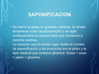 SAPONIFICACION
• Se hierve la grasa en grandes calderas, se añade
lentamente soda cáustica(NaOH) y se agita
continuamente la mezcla hasta que comienza a
ponerse pastosa.
La reacción que ha tenido lugar recibe el nombre
de saponificación y los productos son el jabón y la
lejía residual que contiene glicerina: Grasa + sosa-
> jabón + glicerina
 