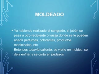 MOLDEADO
• Ya habiendo realizado el sangrado, el jabón se
pasa a otro recipiente o vasija donde se le pueden
añadir perfumes, colorantes, productos
medicinales, etc.
Entonces todavía caliente, se vierte en moldes, se
deja enfriar y se corta en pedazos
 