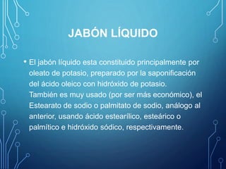 JABÓN LÍQUIDO
• El jabón líquido esta constituido principalmente por
oleato de potasio, preparado por la saponificación
del ácido oleico con hidróxido de potasio.
También es muy usado (por ser más económico), el
Estearato de sodio o palmitato de sodio, análogo al
anterior, usando ácido estearílico, esteárico o
palmítico e hidróxido sódico, respectivamente.
 