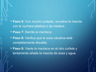 • Paso 6: Con mucho cuidado, revuelve la mezcla
con la cuchara plástica o de madera.
• Paso 7: Derrite la manteca.
• Paso 8: Verifica que la sosa cáustica esté
completamente disuelta.
• Paso 9: Vierte la manteca en el otro cuñete y
lentamente añade la mezcla de sosa y agua.
 
