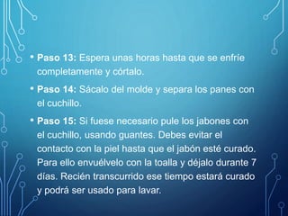 • Paso 13: Espera unas horas hasta que se enfríe
completamente y córtalo.
• Paso 14: Sácalo del molde y separa los panes con
el cuchillo.
• Paso 15: Si fuese necesario pule los jabones con
el cuchillo, usando guantes. Debes evitar el
contacto con la piel hasta que el jabón esté curado.
Para ello envuélvelo con la toalla y déjalo durante 7
días. Recién transcurrido ese tiempo estará curado
y podrá ser usado para lavar.
 
