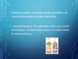 • Jabones suaves: contienen aguas termales y se
recomiendan para las pieles Sensibles
• Jabones líquidos: Se presentan como una Loción
de limpieza. Su efectividad varía y no todos tienen
la misma eficacia.
 