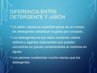 DIFERENCIA ENTRE
DETERGENTE Y JABÓN
• Un jabón, separa la superficie grasa de un cuerpo,
los detergentes solubilizan la grasa por completo.
• Los detergentes es que estos contienen ciertos
aditivos y agentes espumantes que pueden
convertirse en graves contaminantes al verterlos en
aguas.
• Los jabones contaminan mucho menos que los
detergentes
 