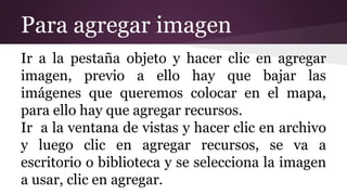 Para agregar imagen
Ir a la pestaña objeto y hacer clic en agregar
imagen, previo a ello hay que bajar las
imágenes que queremos colocar en el mapa,
para ello hay que agregar recursos.
Ir a la ventana de vistas y hacer clic en archivo
y luego clic en agregar recursos, se va a
escritorio o biblioteca y se selecciona la imagen
a usar, clic en agregar.
 