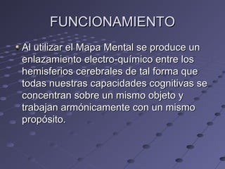 FUNCIONAMIENTOFUNCIONAMIENTO
Al utilizar el Mapa Mental se produce unAl utilizar el Mapa Mental se produce un
enlazamiento electro-químico entre losenlazamiento electro-químico entre los
hemisferios cerebrales de tal forma quehemisferios cerebrales de tal forma que
todas nuestras capacidades cognitivas setodas nuestras capacidades cognitivas se
concentran sobre un mismo objeto yconcentran sobre un mismo objeto y
trabajan armónicamente con un mismotrabajan armónicamente con un mismo
propósito.propósito.
 