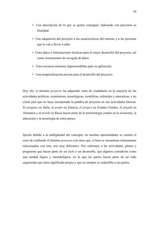 10 

 

       • Una descripción de lo que se quiere conseguir, indicando con precisión su
           finalidad.

       • Una adaptación del proyecto a las características del entorno y a las personas
           que lo van a llevar a cabo.

       • Unos datos e informaciones técnicas para el mejor desarrollo del proyecto, así
           como instrumentos de recogida de datos.

       • Unos recursos mínimos imprescindibles para su aplicación.

       • Una temporalización precisa para el desarrollo del proyecto.




Hoy día, el término proyecto ha adquirido carta de ciudadanía en la mayoría de las
actividades políticas, económicas, tecnológicas, científicas, culturales y educativas, y no
existe país que no haya incorporado la palabra de proyecto en sus actividades básicas.
El progetto en Italia, el projet en Francia, el project en Estados Unidos, el projekt en
Alemania y el proekt en Rusia hacen parte de la terminología común en la economía, la
educación y la tecnología de estos países.




Quizás debido a la ambigüedad del concepto, en muchas oportunidades se comete el
error de confundir el término proyecto con otros que, si bien se encuentran íntimamente
relacionados con éste, son muy diferentes. Nos referimos a las actividades, planes y
programas que hacen parte de un ciclo y un desarrollo, que algunos consideran como
una unidad lógica y metodológica, en la que las partes hacen parte de un todo
organizado que tiene significado propio y que no siempre es reductible a sus partes.
 