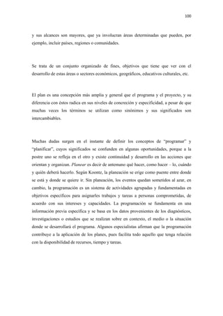 100 

 

y sus alcances son mayores, que ya involucran áreas determinadas que pueden, por
ejemplo, incluir países, regiones o comunidades.




Se trata de un conjunto organizado de fines, objetivos que tiene que ver con el
desarrollo de estas áreas o sectores económicos, geográficos, educativos culturales, etc.



El plan es una concepción más amplia y general que el programa y el proyecto, y su
diferencia con éstos radica en sus niveles de concreción y especificidad, a pesar de que
muchas veces los términos se utilizan como sinónimos y sus significados son
intercambiables.




Muchas dudas surgen en el instante de definir los conceptos de “programar” y
“planificar”, cuyos significados se confunden en algunas oportunidades, porque a la
postre uno se refleja en el otro y existe continuidad y desarrollo en las acciones que
orientan y organizan. Planear es decir de antemano qué hacer, como hacer – lo, cuándo
y quién deberá hacerlo. Según Koontz, la planeación se erige como puente entre donde
se está y donde se quiere ir. Sin planeación, los eventos quedan sometidos al azar, en
cambio, la programación es un sistema de actividades agrupadas y fundamentadas en
objetivos específicos para asignarles trabajos y tareas a personas comprometidas, de
acuerdo con sus intereses y capacidades. La programación se fundamenta en una
información previa específica y se basa en los datos provenientes de los diagnósticos,
investigaciones o estudios que se realizan sobre en contexto, el medio o la situación
donde se desarrollará el programa. Algunos especialistas afirman que la programación
contribuye a la aplicación de los planes, pues facilita todo aquello que tenga relación
con la disponibilidad de recursos, tiempo y tareas.
 