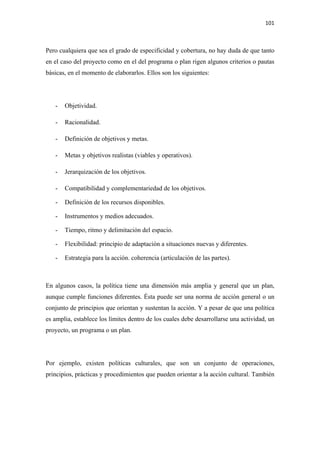 101 

 

Pero cualquiera que sea el grado de especificidad y cobertura, no hay duda de que tanto
en el caso del proyecto como en el del programa o plan rigen algunos criterios o pautas
básicas, en el momento de elaborarlos. Ellos son los siguientes:




    -   Objetividad.

    -   Racionalidad.

    -   Definición de objetivos y metas.

    -   Metas y objetivos realistas (viables y operativos).

    -   Jerarquización de los objetivos.

    -   Compatibilidad y complementariedad de los objetivos.

    -   Definición de los recursos disponibles.

    -   Instrumentos y medios adecuados.

    -   Tiempo, ritmo y delimitación del espacio.

    -   Flexibilidad: principio de adaptación a situaciones nuevas y diferentes.

    -   Estrategia para la acción. coherencia (articulación de las partes).



En algunos casos, la política tiene una dimensión más amplia y general que un plan,
aunque cumple funciones diferentes. Ésta puede ser una norma de acción general o un
conjunto de principios que orientan y sustentan la acción. Y a pesar de que una política
es amplia, establece los límites dentro de los cuales debe desarrollarse una actividad, un
proyecto, un programa o un plan.




Por ejemplo, existen políticas culturales, que son un conjunto de operaciones,
principios, prácticas y procedimientos que pueden orientar a la acción cultural. También
 