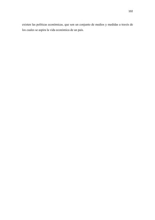 102 

 

existen las políticas económicas, que son un conjunto de medios y medidas a través de
los cuales se aspira la vida económica de un país.
 