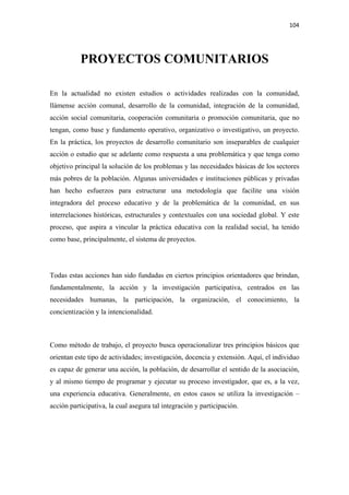 104 

 


           PROYECTOS COMUNITARIOS

En la actualidad no existen estudios o actividades realizadas con la comunidad,
llámense acción comunal, desarrollo de la comunidad, integración de la comunidad,
acción social comunitaria, cooperación comunitaria o promoción comunitaria, que no
tengan, como base y fundamento operativo, organizativo o investigativo, un proyecto.
En la práctica, los proyectos de desarrollo comunitario son inseparables de cualquier
acción o estudio que se adelante como respuesta a una problemática y que tenga como
objetivo principal la solución de los problemas y las necesidades básicas de los sectores
más pobres de la población. Algunas universidades e instituciones públicas y privadas
han hecho esfuerzos para estructurar una metodología que facilite una visión
integradora del proceso educativo y de la problemática de la comunidad, en sus
interrelaciones históricas, estructurales y contextuales con una sociedad global. Y este
proceso, que aspira a vincular la práctica educativa con la realidad social, ha tenido
como base, principalmente, el sistema de proyectos.




Todas estas acciones han sido fundadas en ciertos principios orientadores que brindan,
fundamentalmente, la acción y la investigación participativa, centrados en las
necesidades humanas, la participación, la organización, el conocimiento, la
concientización y la intencionalidad.



Como método de trabajo, el proyecto busca operacionalizar tres principios básicos que
orientan este tipo de actividades; investigación, docencia y extensión. Aquí, el individuo
es capaz de generar una acción, la población, de desarrollar el sentido de la asociación,
y al mismo tiempo de programar y ejecutar su proceso investigador, que es, a la vez,
una experiencia educativa. Generalmente, en estos casos se utiliza la investigación –
acción participativa, la cual asegura tal integración y participación.
 