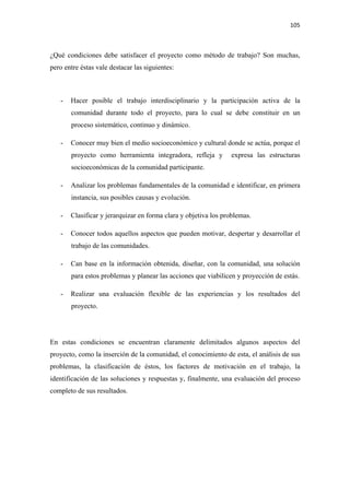 105 

 

¿Qué condiciones debe satisfacer el proyecto como método de trabajo? Son muchas,
pero entre éstas vale destacar las siguientes:



    -   Hacer posible el trabajo interdisciplinario y la participación activa de la
        comunidad durante todo el proyecto, para lo cual se debe constituir en un
        proceso sistemático, continuo y dinámico.

    -   Conocer muy bien el medio socioeconómico y cultural donde se actúa, porque el
        proyecto como herramienta integradora, refleja y         expresa las estructuras
        socioeconómicas de la comunidad participante.

    -   Analizar los problemas fundamentales de la comunidad e identificar, en primera
        instancia, sus posibles causas y evolución.

    -   Clasificar y jerarquizar en forma clara y objetiva los problemas.

    -   Conocer todos aquellos aspectos que pueden motivar, despertar y desarrollar el
        trabajo de las comunidades.

    -   Can base en la información obtenida, diseñar, con la comunidad, una solución
        para estos problemas y planear las acciones que viabilicen y proyección de estàs.

    -   Realizar una evaluación flexible de las experiencias y los resultados del
        proyecto.




En estas condiciones se encuentran claramente delimitados algunos aspectos del
proyecto, como la inserción de la comunidad, el conocimiento de esta, el análisis de sus
problemas, la clasificación de éstos, los factores de motivación en el trabajo, la
identificación de las soluciones y respuestas y, finalmente, una evaluación del proceso
completo de sus resultados.
 
