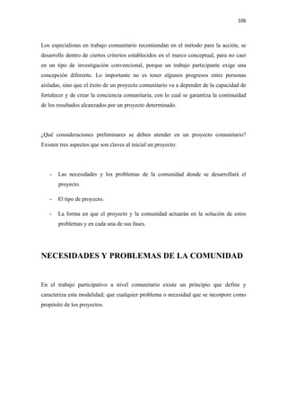 106 

 

Los especialistas en trabajo comunitario recomiendan en el método para la acción, se
desarrolle dentro de ciertos criterios establecidos en el marco conceptual, para no caer
en un tipo de investigación convencional, porque un trabajo participante exige una
concepción diferente. Lo importante no es tener algunos progresos entre personas
aisladas, sino que el éxito de un proyecto comunitario va a depender de la capacidad de
fortalecer y de crear la conciencia comunitaria, con lo cual se garantiza la continuidad
de los resultados alcanzados por un proyecto determinado.




¿Qué consideraciones preliminares se deben atender en un proyecto comunitario?
Existen tres aspectos que son claves al inicial un proyecto:




    -   Las necesidades y los problemas de la comunidad donde se desarrollará el
        proyecto.

    -   El tipo de proyecto.

    -   La forma en que el proyecto y la comunidad actuarán en la solución de estos
        problemas y en cada una de sus fases.




NECESIDADES Y PROBLEMAS DE LA COMUNIDAD


En el trabajo participativo a nivel comunitario existe un principio que define y
caracteriza esta modalidad; que cualquier problema o necesidad que se incorpore como
propósito de los proyectos.
 