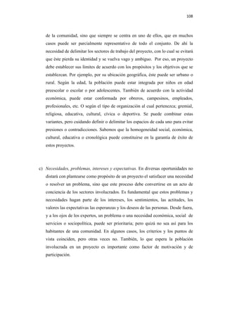 108 

 

       de la comunidad, sino que siempre se centra en uno de ellos, que en muchos
       casos puede ser parcialmente representativo de todo el conjunto. De ahí la
       necesidad de delimitar los sectores de trabajo del proyecto, con lo cual se evitará
       que éste pierda su identidad y se vuelva vago y ambiguo. Por eso, un proyecto
       debe establecer sus límites de acuerdo con los propósitos y los objetivos que se
       establezcan. Por ejemplo, por su ubicación geográfica, éste puede ser urbano o
       rural. Según la edad, la población puede estar integrada por niños en edad
       preescolar o escolar o por adolescentes. También de acuerdo con la actividad
       económica, puede estar conformada por obreros, campesinos, empleados,
       profesionales, etc. O según el tipo de organización al cual pertenezca; gremial,
       religiosa, educativa, cultural, cívica o deportiva. Se puede combinar estas
       variantes, pero cuidando definir o delimitar los espacios de cada uno para evitar
       presiones o contradicciones. Sabemos que la homogeneidad social, económica,
       cultural, educativa o cronológica puede constituirse en la garantía de éxito de
       estos proyectos.




    c) Necesidades, problemas, intereses y expectativas. En diversas oportunidades no
       distará con plantearse como propósito de un proyecto el satisfacer una necesidad
       o resolver un problema, sino que este proceso debe convertirse en un acto de
       conciencia de los sectores involucrados. Es fundamental que estos problemas y
       necesidades hagan parte de los intereses, los sentimientos, las actitudes, los
       valores las expectativas las esperanzas y los deseos de las personas. Desde fuera,
       y a los ojos de los expertos, un problema o una necesidad económica, social de
       servicios o sociopolítica, puede ser prioritaria; pero quizá no sea asì para los
       habitantes de una comunidad. En algunos casos, los criterios y los puntos de
       vista coinciden, pero otras veces no. También, lo que espera la población
       involucrada en un proyecto es importante como factor de motivación y de
       participación.
 