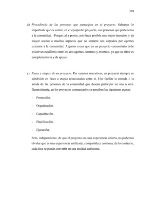 109 

 

    d) Procedencia de las personas que participan en el proyecto. Sabemos lo
       importante que es contar, en el equipo del proyecto, con personas que pertenezca
       a la comunidad. Porque, al a postre, esto hace posible una mejor inserción y da
       mayor acceso a muchos aspectos que no siempre son captados por agentes
       externos a la comunidad. Algunos creen que en un proyecto comunitario debe
       existir un equilibrio entre los dos agentes, internos y externos, ya que su labor es
       complementaria y de apoyo.




    e) Fases y etapas de un proyecto. Por razones operativas, un proyecto siempre se
       subdivide en fases o etapas relacionadas entre sí. Ello facilita la entrada o la
       salida de las personas de la comunidad que desean participar en una u otra.
       Generalmente, en los proyectos comunitarios se perciben las siguientes etapas:

       -   Promoción.

       -   Organización.

       -   Capacitación.

       -   Planificación.

       -   Ejecución.

       Pero, independiente, de que el proyecto sea una experiencia abierta, no podemos
       olvidar que es una experiencia unificada, compartida y continua; de lo contrario,
       cada fase se puede convertir en una entidad autónoma.
 