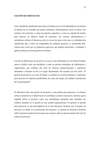 11 

 

GESTIÓN DE PROYECTOS




Esta variedad de significados que posee el término proyecto ha dificultado en la práctica
el manejo de un concepto que parece entenderse indistintamente como un deseo, una
actitud o una intención, o como una práctica específica o como un conjunto de medios
para alcanzar un objetivo fijado de antemano. Las ciencias administrativas y
económicas utilizan el término gestión de proyectos para evitar que se confundan dos
significados que, si bien son inseparables de cualquier proyecto, se acostumbra dife-
renciar para evitar que se produzcan equívocos que pueden desorientar y confundir a
quienes utilizan en forma genérica el término.




Una de las definiciones de gestión de proyectos más difundidas es la de David Cleland,
quien la define como una disciplina y como un proceso estratégico de elaboración y
organización, que combina una serie de recursos organizacionales y operativos
destinados a alcanzar un fin o un logro determinado. De acuerdo con este autor, "la
gestión de proyectos es el arte de dirigir y coordinar los recursos humanos y materiales
para alcanzar los objetivos predefinidos, de costo, de tiempo, de calidad a satisfacción
de los participantes3.




Él diferencia entre una gestión de proyectos y una gestión para proyectos. La primera
centra su atención en el objeto hacia el cual dirige su interés el proyecto, mientras que la
segunda utiliza el proyecto como una metodología apropiada para introducir los
cambios deseados en la gestión de una unidad organizacional. En general, la gestión
para proyectos es una preocupación de la alta dirección, mientras que la gestión de
proyectos se dirige a los gestionados del proyecto. La gestión de proyectos descansa
sobre la puesta en práctica de un paso que se apoya sobre un proceso propio del ciclo de
vida de un proyecto.
 