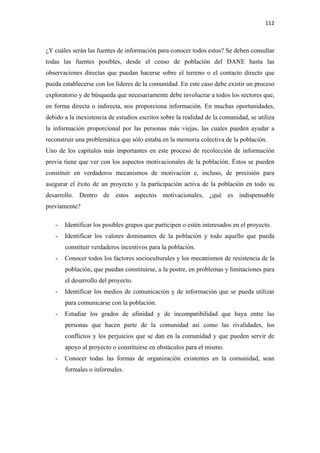 112 

 

¿Y cuáles serán las fuentes de información para conocer todos estos? Se deben consultar
todas las fuentes posibles, desde el censo de población del DANE hasta las
observaciones directas que puedan hacerse sobre el terreno o el contacto directo que
pueda establecerse con los líderes de la comunidad. En este caso debe existir un proceso
exploratorio y de búsqueda que necesariamente debe involucrar a todos los sectores que,
en forma directa o indirecta, nos proporciona información. En muchas oportunidades,
debido a la inexistencia de estudios escritos sobre la realidad de la comunidad, se utiliza
la información proporcional por las personas más viejas, las cuales pueden ayudar a
reconstruir una problemática que sólo estaba en la memoria colectiva de la población.
Uno de los capítulos más importantes en este proceso de recolección de información
previa tiene que ver con los aspectos motivacionales de la población. Éstos se pueden
constituir en verdaderos mecanismos de motivación e, incluso, de precisión para
asegurar el éxito de un proyecto y la participación activa de la población en todo su
desarrollo. Dentro de estos aspectos motivacionales, ¿qué es indispensable
previamente?

    -   Identificar los posibles grupos que participen o estén interesados en el proyecto.
    -   Identificar los valores dominantes de la población y todo aquello que pueda
        constituir verdaderos incentivos para la población.
    -   Conocer todos los factores socioculturales y los mecanismos de resistencia de la
        población, que puedan constituirse, a la postre, en problemas y limitaciones para
        el desarrollo del proyecto.
    -   Identificar los medios de comunicación y de información que se pueda utilizar
        para comunicarse con la población.
    -   Estudiar los grados de afinidad y de incompatibilidad que haya entre las
        personas que hacen parte de la comunidad así como las rivalidades, los
        conflictos y los perjuicios que se dan en la comunidad y que pueden servir de
        apoyo al proyecto o constituirse en obstáculos para el mismo.
    -   Conocer todas las formas de organización existentes en la comunidad, sean
        formales o informales.
 