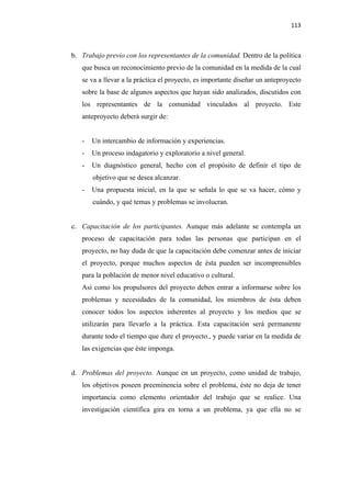 113 

 

    b. Trabajo previo con los representantes de la comunidad. Dentro de la política
       que busca un reconocimiento previo de la comunidad en la medida de la cual
       se va a llevar a la práctica el proyecto, es importante diseñar un anteproyecto
       sobre la base de algunos aspectos que hayan sido analizados, discutidos con
       los representantes de la comunidad vinculados al proyecto. Este
       anteproyecto deberá surgir de:


       -   Un intercambio de información y experiencias.
       -   Un proceso indagatorio y exploratorio a nivel general.
       -   Un diagnóstico general, hecho con el propósito de definir el tipo de
           objetivo que se desea alcanzar.
       -   Una propuesta inicial, en la que se señala lo que se va hacer, cómo y
           cuándo, y qué temas y problemas se involucran.


    c. Capacitación de los participantes. Aunque más adelante se contempla un
       proceso de capacitación para todas las personas que participan en el
       proyecto, no hay duda de que la capacitación debe comenzar antes de iniciar
       el proyecto, porque muchos aspectos de ésta pueden ser incomprensibles
       para la población de menor nivel educativo o cultural.
       Así como los propulsores del proyecto deben entrar a informarse sobre los
       problemas y necesidades de la comunidad, los miembros de ésta deben
       conocer todos los aspectos inherentes al proyecto y los medios que se
       utilizarán para llevarlo a la práctica. Esta capacitación será permanente
       durante todo el tiempo que dure el proyecto., y puede variar en la medida de
       las exigencias que éste imponga.


    d. Problemas del proyecto. Aunque en un proyecto, como unidad de trabajo,
       los objetivos poseen preeminencia sobre el problema, éste no deja de tener
       importancia como elemento orientador del trabajo que se realice. Una
       investigación científica gira en torna a un problema, ya que ella no se
 