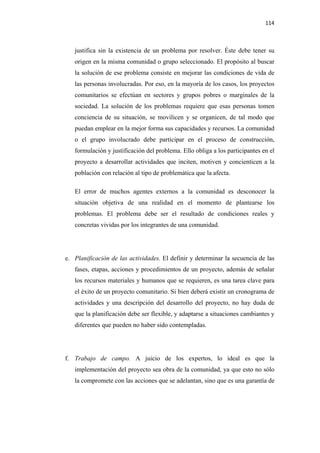 114 

 

       justifica sin la existencia de un problema por resolver. Éste debe tener su
       origen en la misma comunidad o grupo seleccionado. El propósito al buscar
       la solución de ese problema consiste en mejorar las condiciones de vida de
       las personas involucradas. Por eso, en la mayoría de los casos, los proyectos
       comunitarios se efectúan en sectores y grupos pobres o marginales de la
       sociedad. La solución de los problemas requiere que esas personas tomen
       conciencia de su situación, se movilicen y se organicen, de tal modo que
       puedan emplear en la mejor forma sus capacidades y recursos. La comunidad
       o el grupo involucrado debe participar en el proceso de construcción,
       formulación y justificación del problema. Ello obliga a los participantes en el
       proyecto a desarrollar actividades que inciten, motiven y concienticen a la
       población con relación al tipo de problemática que la afecta.

       El error de muchos agentes externos a la comunidad es desconocer la
       situación objetiva de una realidad en el momento de plantearse los
       problemas. El problema debe ser el resultado de condiciones reales y
       concretas vividas por los integrantes de una comunidad.




    e. Planificación de las actividades. El definir y determinar la secuencia de las
       fases, etapas, acciones y procedimientos de un proyecto, además de señalar
       los recursos materiales y humanos que se requieren, es una tarea clave para
       el éxito de un proyecto comunitario. Si bien deberá existir un cronograma de
       actividades y una descripción del desarrollo del proyecto, no hay duda de
       que la planificación debe ser flexible, y adaptarse a situaciones cambiantes y
       diferentes que pueden no haber sido contempladas.




    f. Trabajo de campo. A juicio de los expertos, lo ideal es que la
       implementación del proyecto sea obra de la comunidad, ya que esto no sólo
       la compromete con las acciones que se adelantan, sino que es una garantía de
 