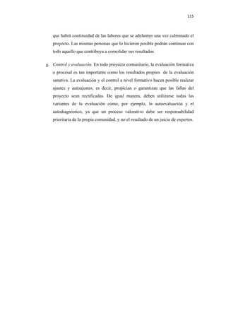 115 

 

       que habrá continuidad de las labores que se adelanten una vez culminado el
       proyecto. Las mismas personas que lo hicieron posible podrán continuar con
       todo aquello que contribuya a consolidar sus resultados.

    g. Control y evaluación. En todo proyecto comunitario, la evaluación formativa
       o procesal es tan importante como los resultados propios de la evaluación
       sanativa. La evaluación y el control a nivel formativo hacen posible realizar
       ajustes y autoajustes, es decir, propician o garantizan que las fallas del
       proyecto sean rectificadas. De igual manera, deben utilizarse todas las
       variantes de la evaluación como, por ejemplo, la autoevaluación y el
       autodiagnòstico, ya que un proceso valorativo debe ser responsabilidad
       prioritaria de la propia comunidad, y no el resultado de un juicio de expertos.
 